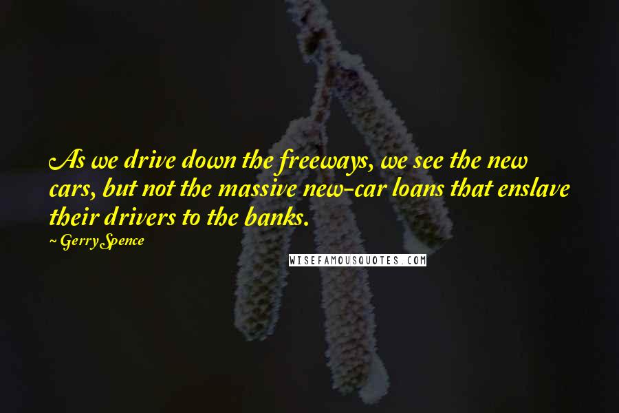 Gerry Spence Quotes: As we drive down the freeways, we see the new cars, but not the massive new-car loans that enslave their drivers to the banks.