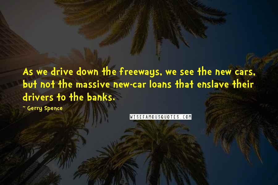 Gerry Spence Quotes: As we drive down the freeways, we see the new cars, but not the massive new-car loans that enslave their drivers to the banks.