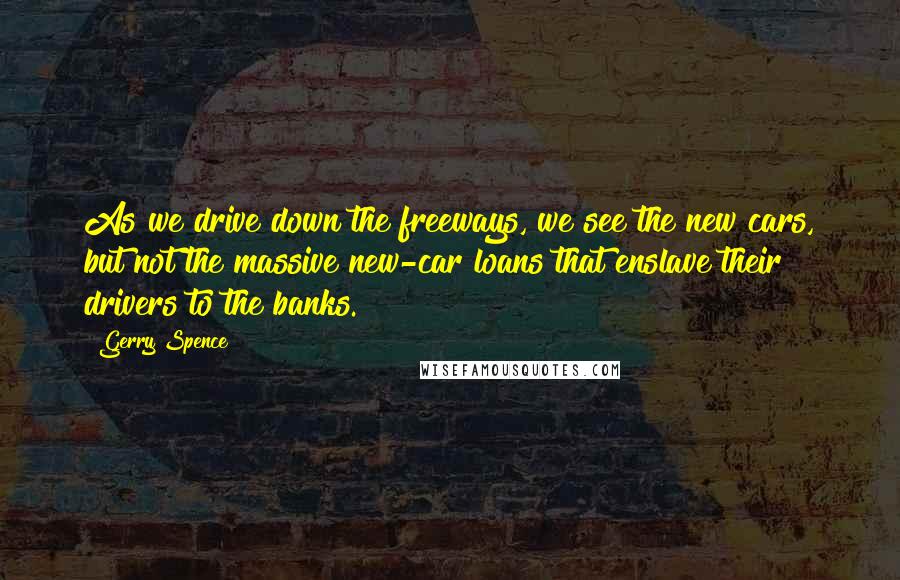 Gerry Spence Quotes: As we drive down the freeways, we see the new cars, but not the massive new-car loans that enslave their drivers to the banks.