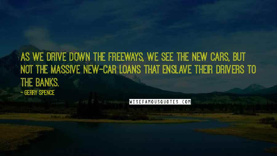 Gerry Spence Quotes: As we drive down the freeways, we see the new cars, but not the massive new-car loans that enslave their drivers to the banks.