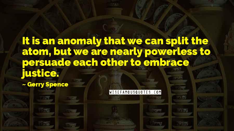 Gerry Spence Quotes: It is an anomaly that we can split the atom, but we are nearly powerless to persuade each other to embrace justice.