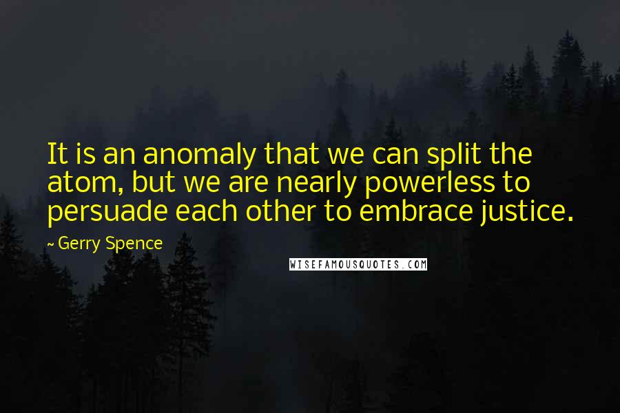 Gerry Spence Quotes: It is an anomaly that we can split the atom, but we are nearly powerless to persuade each other to embrace justice.