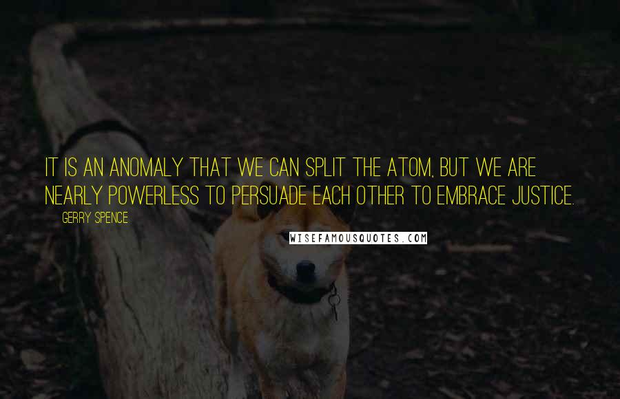 Gerry Spence Quotes: It is an anomaly that we can split the atom, but we are nearly powerless to persuade each other to embrace justice.