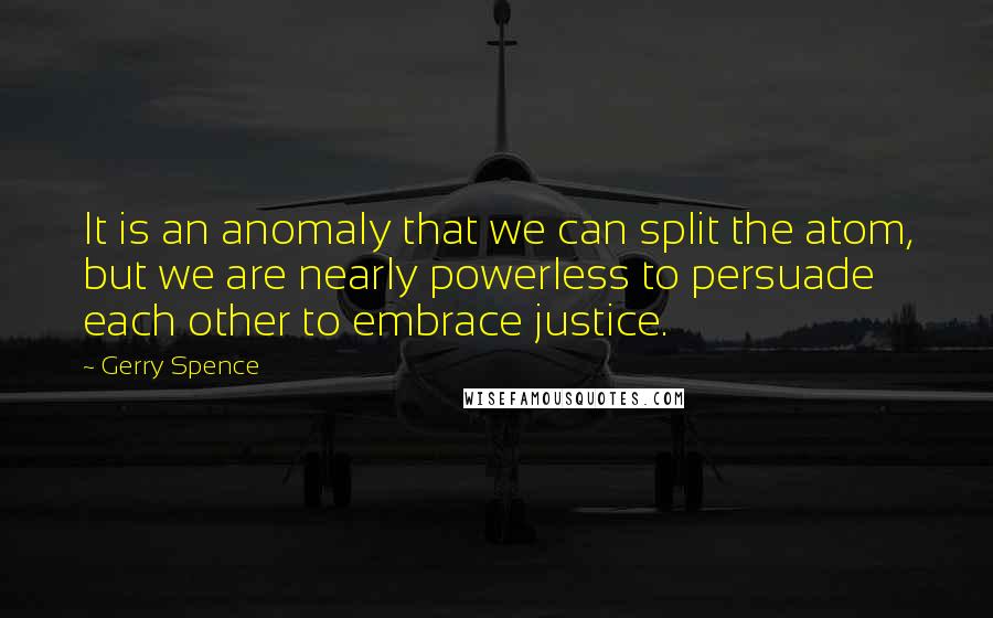 Gerry Spence Quotes: It is an anomaly that we can split the atom, but we are nearly powerless to persuade each other to embrace justice.