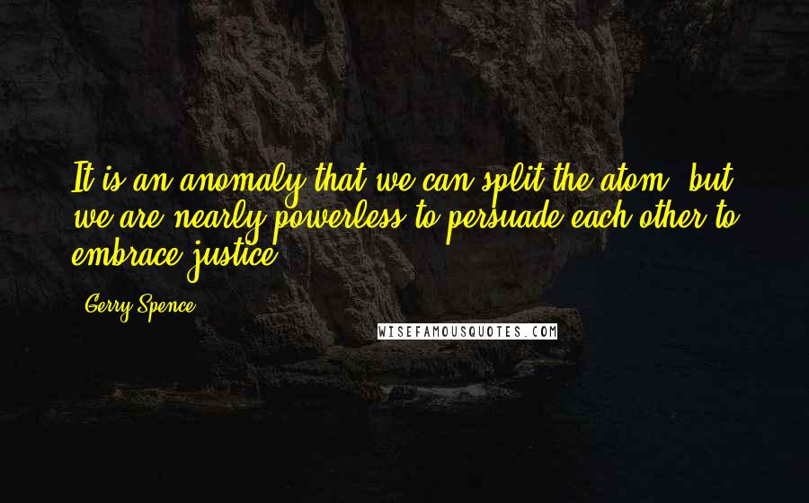 Gerry Spence Quotes: It is an anomaly that we can split the atom, but we are nearly powerless to persuade each other to embrace justice.