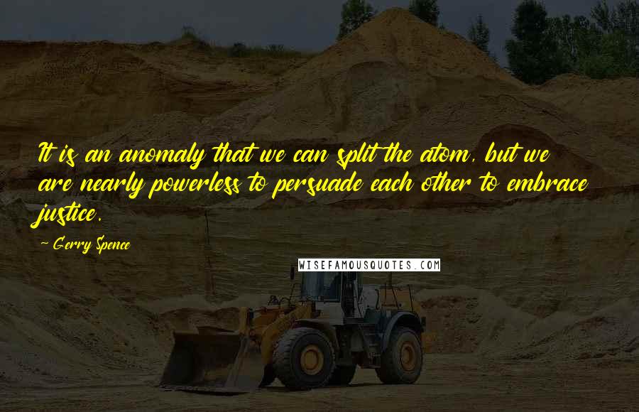 Gerry Spence Quotes: It is an anomaly that we can split the atom, but we are nearly powerless to persuade each other to embrace justice.