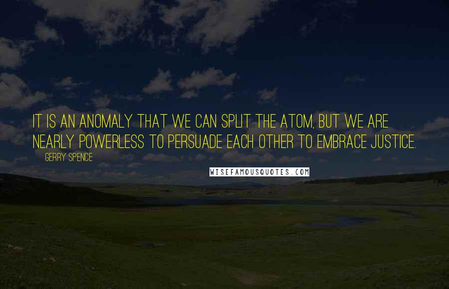 Gerry Spence Quotes: It is an anomaly that we can split the atom, but we are nearly powerless to persuade each other to embrace justice.