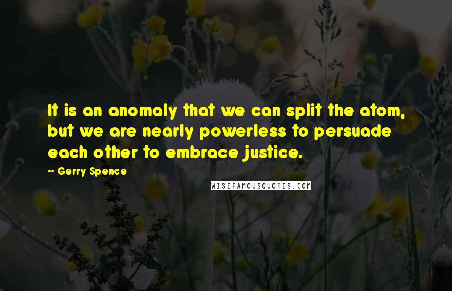 Gerry Spence Quotes: It is an anomaly that we can split the atom, but we are nearly powerless to persuade each other to embrace justice.