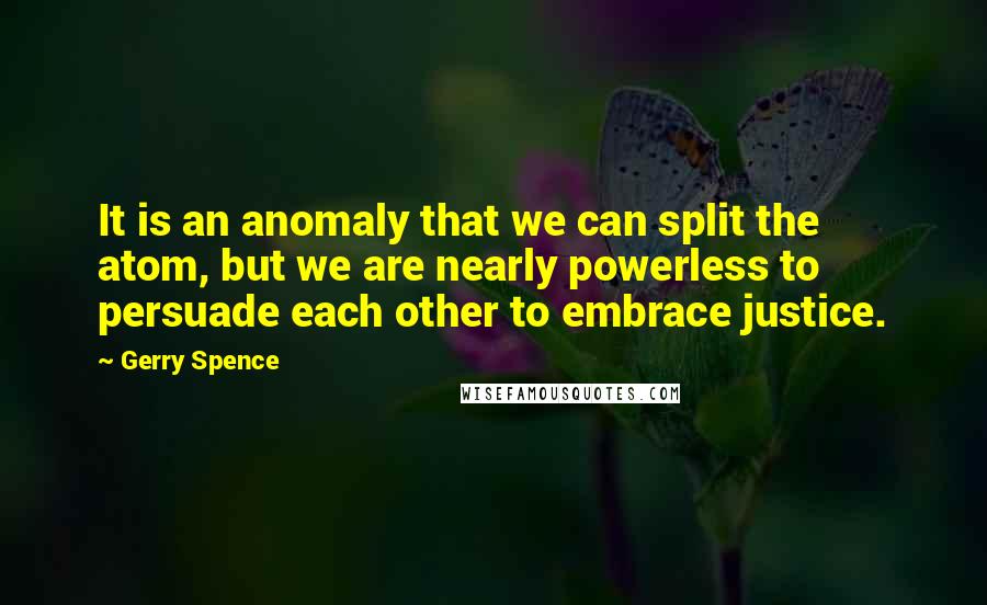 Gerry Spence Quotes: It is an anomaly that we can split the atom, but we are nearly powerless to persuade each other to embrace justice.