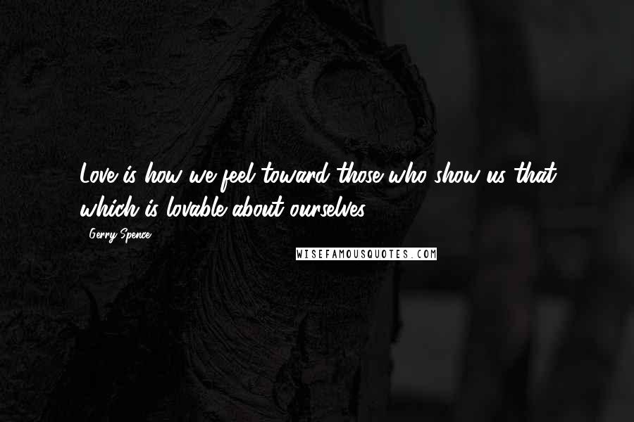 Gerry Spence Quotes: Love is how we feel toward those who show us that which is lovable about ourselves.