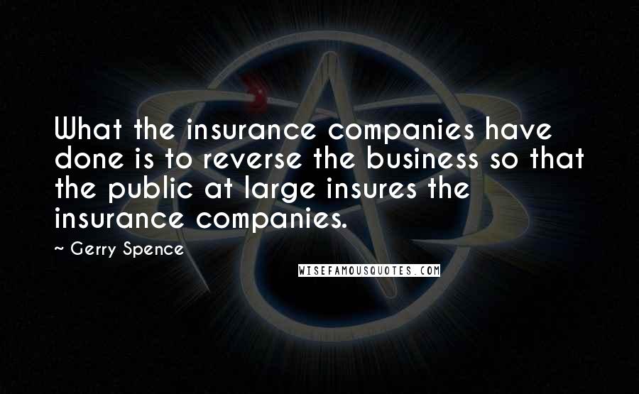 Gerry Spence Quotes: What the insurance companies have done is to reverse the business so that the public at large insures the insurance companies.