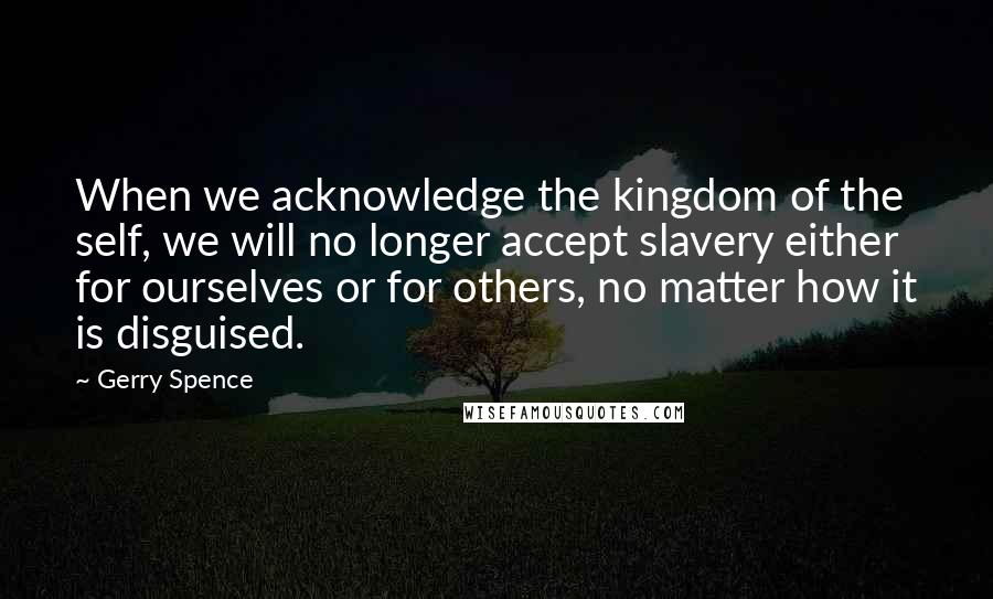 Gerry Spence Quotes: When we acknowledge the kingdom of the self, we will no longer accept slavery either for ourselves or for others, no matter how it is disguised.