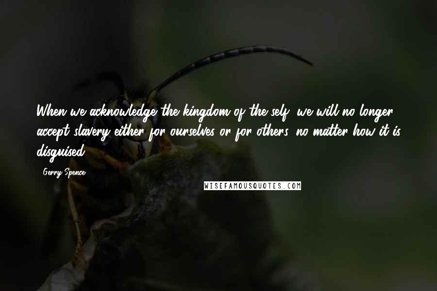 Gerry Spence Quotes: When we acknowledge the kingdom of the self, we will no longer accept slavery either for ourselves or for others, no matter how it is disguised.