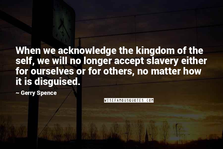 Gerry Spence Quotes: When we acknowledge the kingdom of the self, we will no longer accept slavery either for ourselves or for others, no matter how it is disguised.