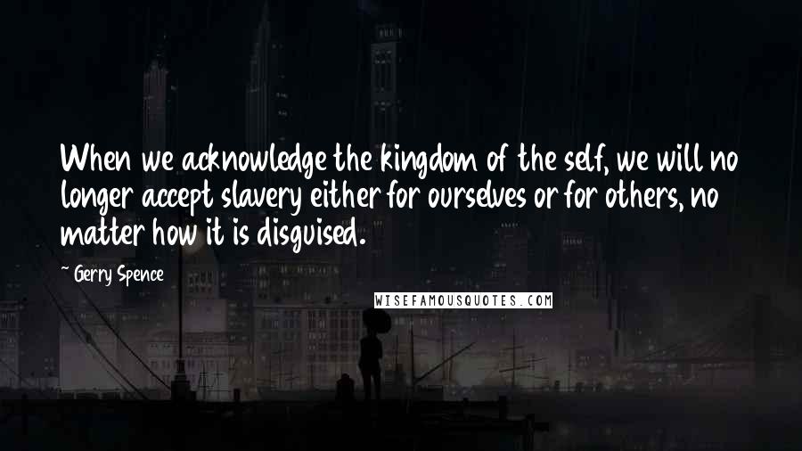 Gerry Spence Quotes: When we acknowledge the kingdom of the self, we will no longer accept slavery either for ourselves or for others, no matter how it is disguised.