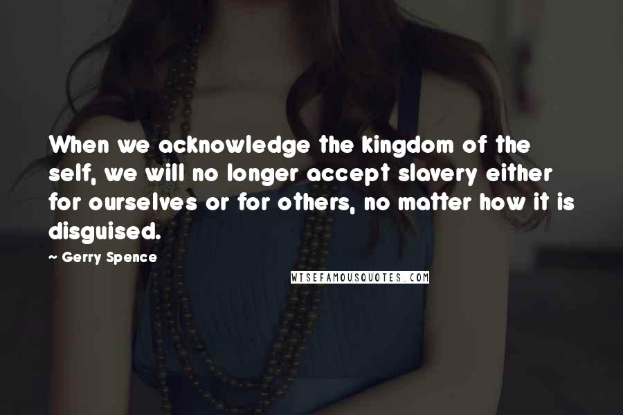 Gerry Spence Quotes: When we acknowledge the kingdom of the self, we will no longer accept slavery either for ourselves or for others, no matter how it is disguised.