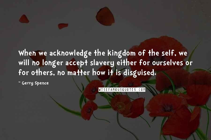 Gerry Spence Quotes: When we acknowledge the kingdom of the self, we will no longer accept slavery either for ourselves or for others, no matter how it is disguised.