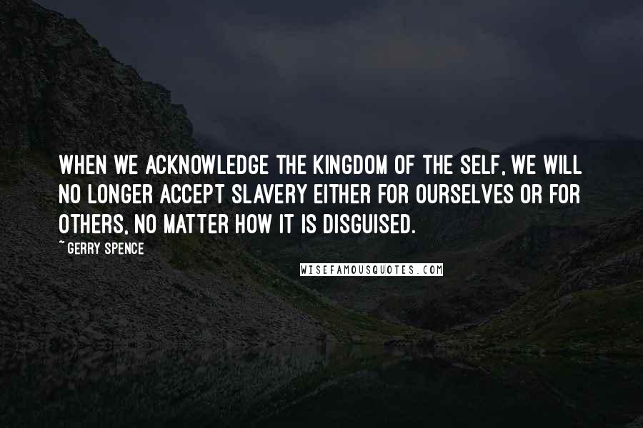 Gerry Spence Quotes: When we acknowledge the kingdom of the self, we will no longer accept slavery either for ourselves or for others, no matter how it is disguised.