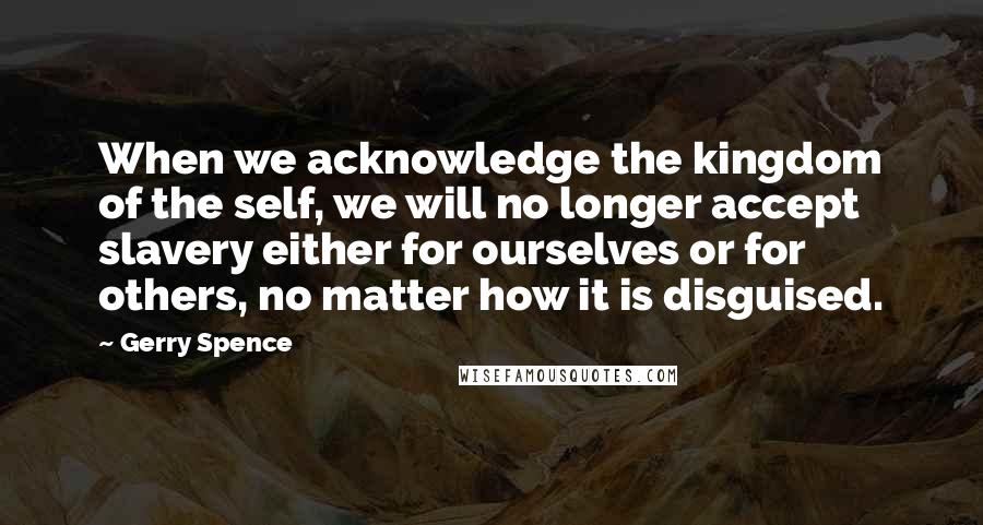 Gerry Spence Quotes: When we acknowledge the kingdom of the self, we will no longer accept slavery either for ourselves or for others, no matter how it is disguised.