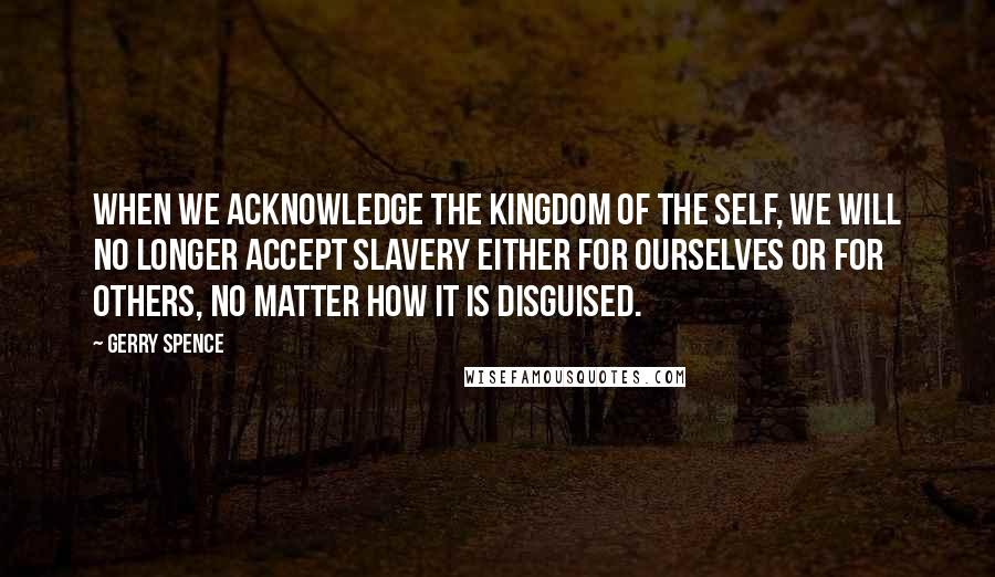 Gerry Spence Quotes: When we acknowledge the kingdom of the self, we will no longer accept slavery either for ourselves or for others, no matter how it is disguised.