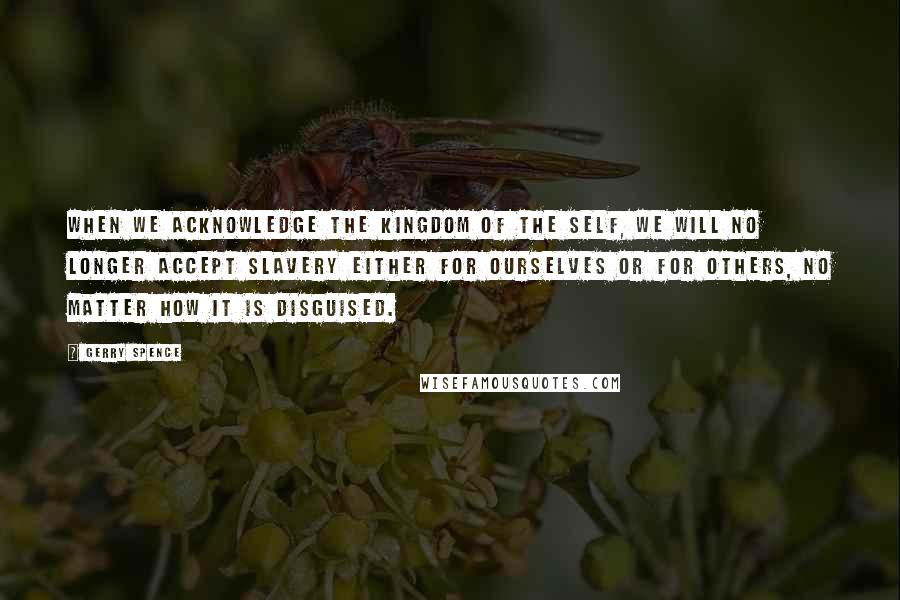 Gerry Spence Quotes: When we acknowledge the kingdom of the self, we will no longer accept slavery either for ourselves or for others, no matter how it is disguised.