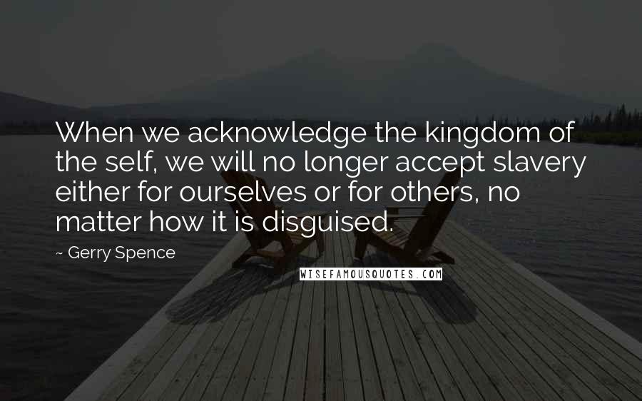 Gerry Spence Quotes: When we acknowledge the kingdom of the self, we will no longer accept slavery either for ourselves or for others, no matter how it is disguised.