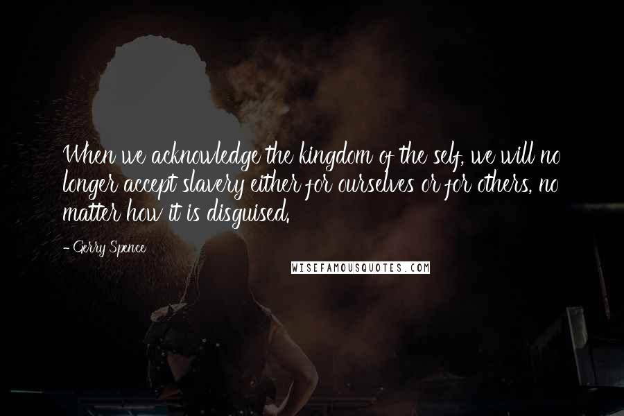 Gerry Spence Quotes: When we acknowledge the kingdom of the self, we will no longer accept slavery either for ourselves or for others, no matter how it is disguised.