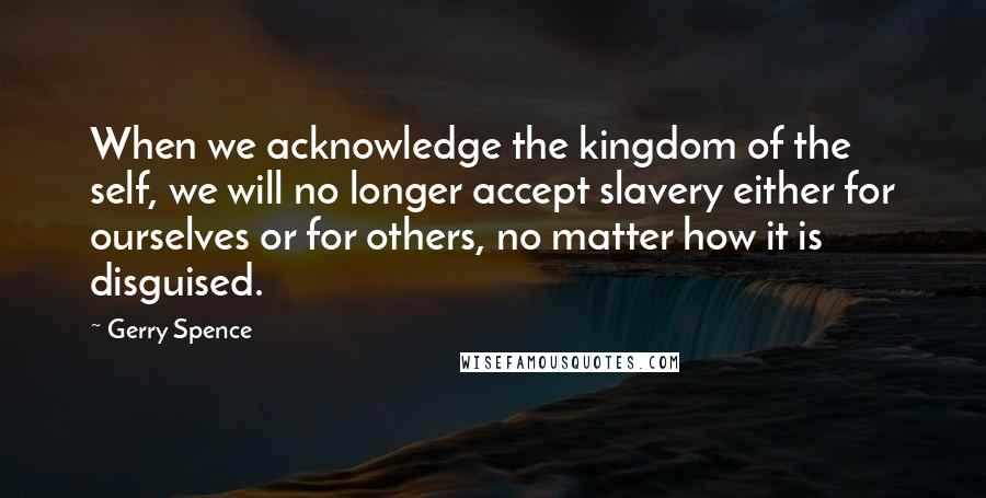 Gerry Spence Quotes: When we acknowledge the kingdom of the self, we will no longer accept slavery either for ourselves or for others, no matter how it is disguised.