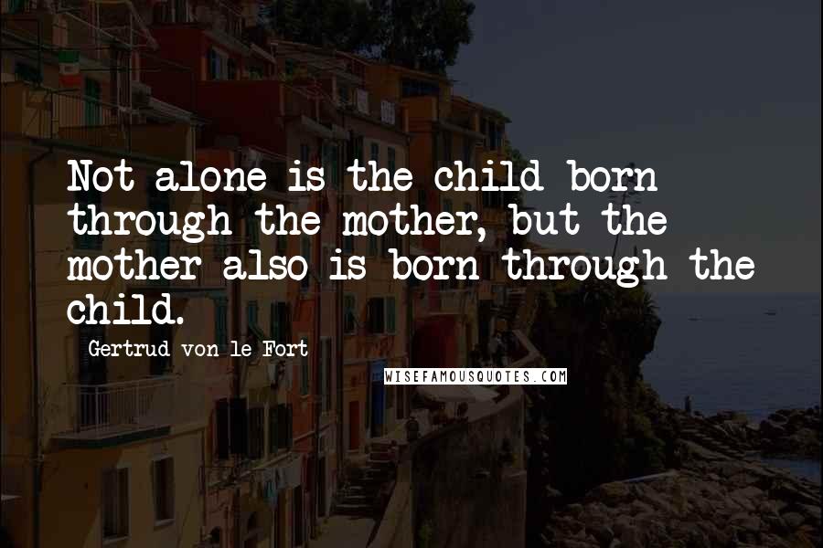 Gertrud Von Le Fort Quotes: Not alone is the child born through the mother, but the mother also is born through the child.