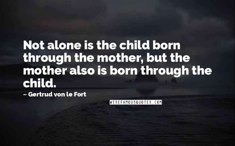 Gertrud Von Le Fort Quotes: Not alone is the child born through the mother, but the mother also is born through the child.