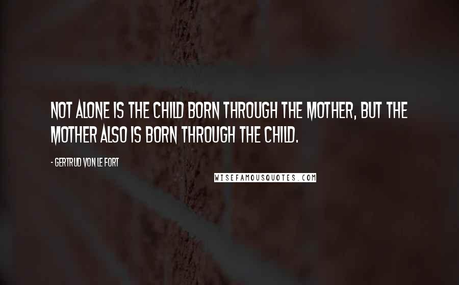 Gertrud Von Le Fort Quotes: Not alone is the child born through the mother, but the mother also is born through the child.