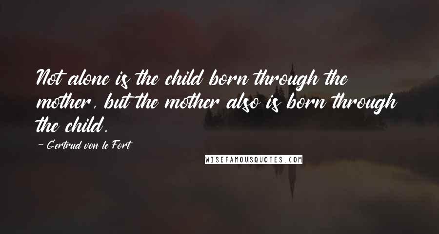 Gertrud Von Le Fort Quotes: Not alone is the child born through the mother, but the mother also is born through the child.