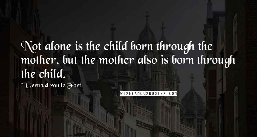 Gertrud Von Le Fort Quotes: Not alone is the child born through the mother, but the mother also is born through the child.
