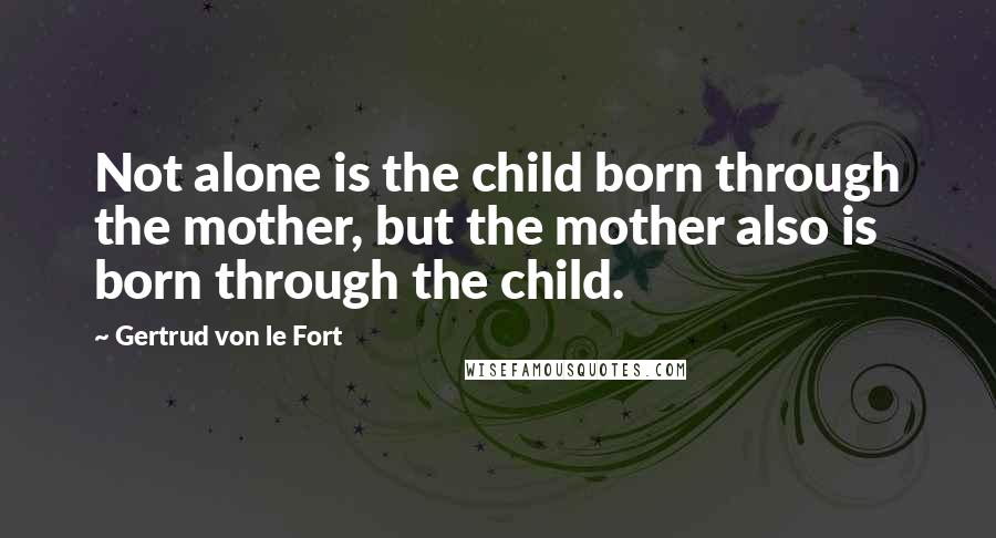 Gertrud Von Le Fort Quotes: Not alone is the child born through the mother, but the mother also is born through the child.