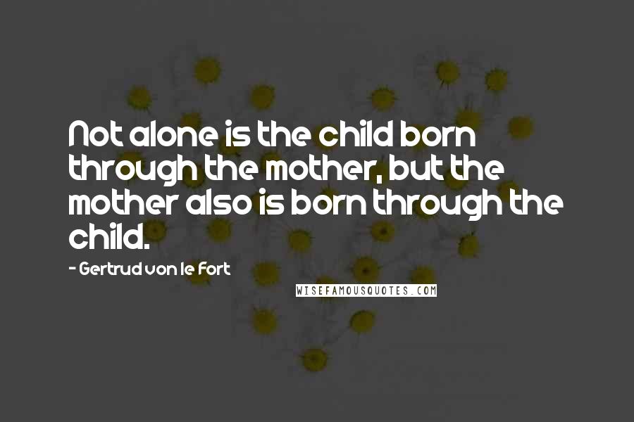 Gertrud Von Le Fort Quotes: Not alone is the child born through the mother, but the mother also is born through the child.