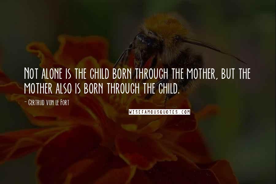 Gertrud Von Le Fort Quotes: Not alone is the child born through the mother, but the mother also is born through the child.