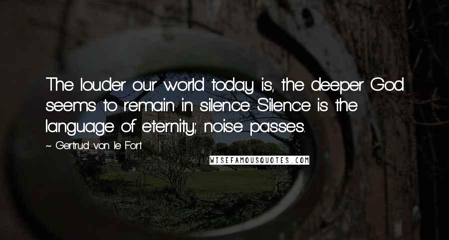 Gertrud Von Le Fort Quotes: The louder our world today is, the deeper God seems to remain in silence. Silence is the language of eternity; noise passes.