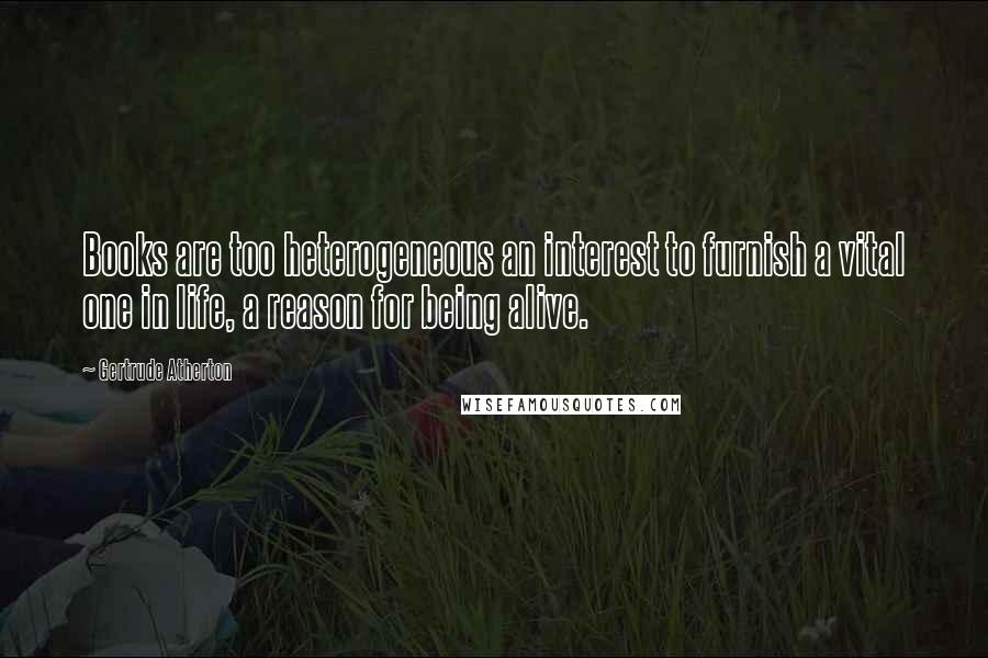 Gertrude Atherton Quotes: Books are too heterogeneous an interest to furnish a vital one in life, a reason for being alive.