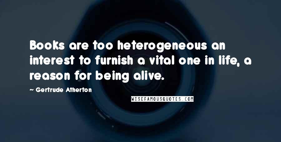 Gertrude Atherton Quotes: Books are too heterogeneous an interest to furnish a vital one in life, a reason for being alive.