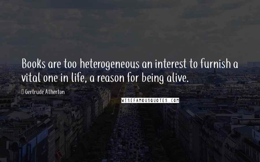 Gertrude Atherton Quotes: Books are too heterogeneous an interest to furnish a vital one in life, a reason for being alive.