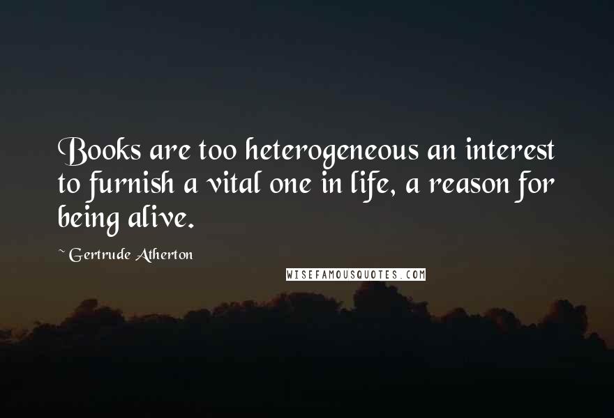 Gertrude Atherton Quotes: Books are too heterogeneous an interest to furnish a vital one in life, a reason for being alive.