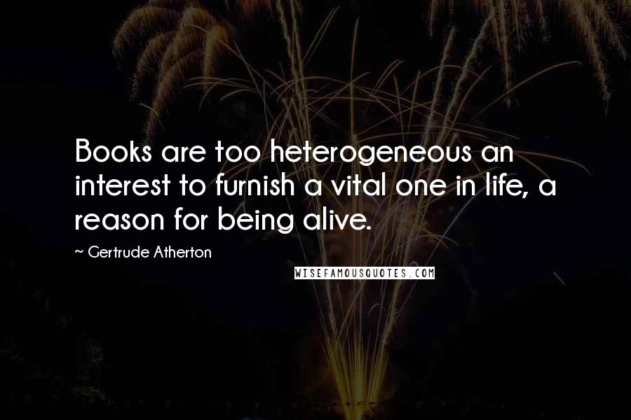 Gertrude Atherton Quotes: Books are too heterogeneous an interest to furnish a vital one in life, a reason for being alive.