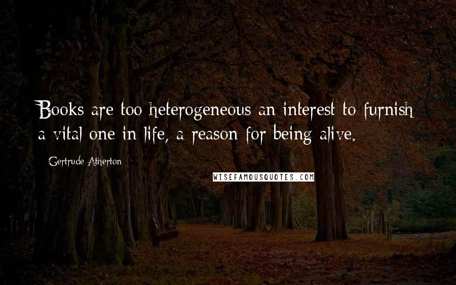 Gertrude Atherton Quotes: Books are too heterogeneous an interest to furnish a vital one in life, a reason for being alive.