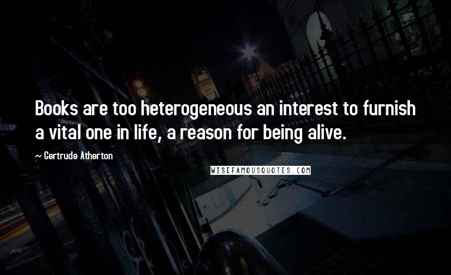 Gertrude Atherton Quotes: Books are too heterogeneous an interest to furnish a vital one in life, a reason for being alive.