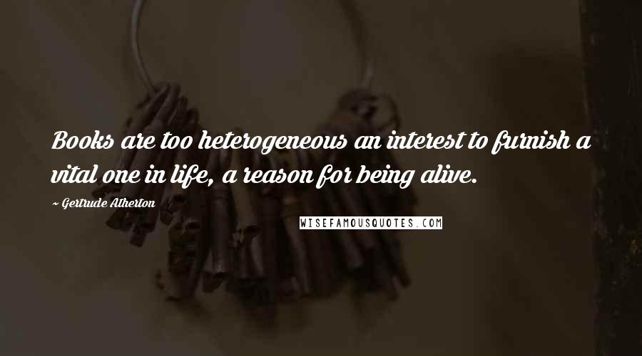 Gertrude Atherton Quotes: Books are too heterogeneous an interest to furnish a vital one in life, a reason for being alive.