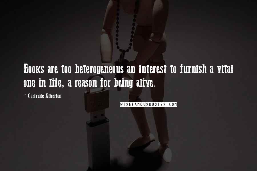 Gertrude Atherton Quotes: Books are too heterogeneous an interest to furnish a vital one in life, a reason for being alive.