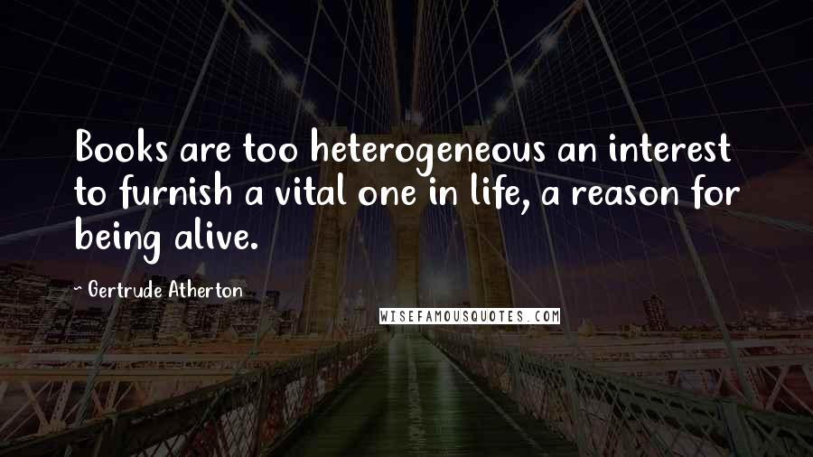 Gertrude Atherton Quotes: Books are too heterogeneous an interest to furnish a vital one in life, a reason for being alive.