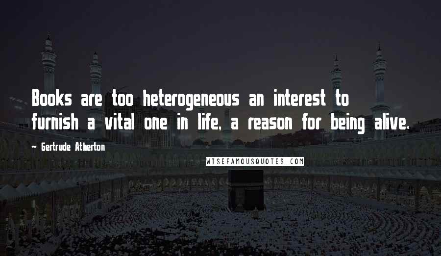 Gertrude Atherton Quotes: Books are too heterogeneous an interest to furnish a vital one in life, a reason for being alive.