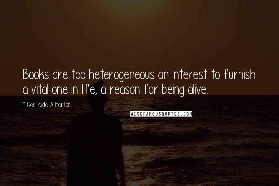 Gertrude Atherton Quotes: Books are too heterogeneous an interest to furnish a vital one in life, a reason for being alive.