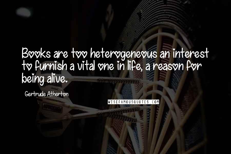 Gertrude Atherton Quotes: Books are too heterogeneous an interest to furnish a vital one in life, a reason for being alive.